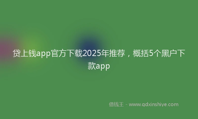 贷上钱app官方下载2025年推荐，概括5个黑户下款app
