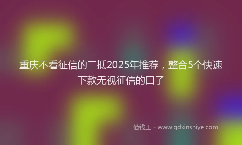 重庆不看征信的二抵2025年推荐，整合5个快速下款无视征信的口子