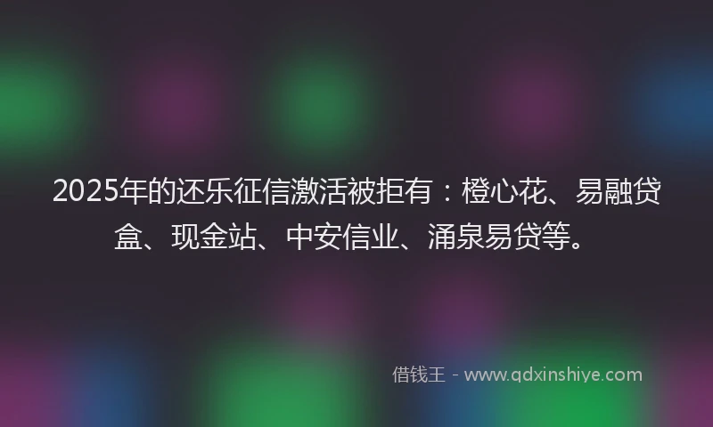 2025年的还乐征信激活被拒有：橙心花、易融贷盒、现金站、中安信业、涌泉易贷等。
