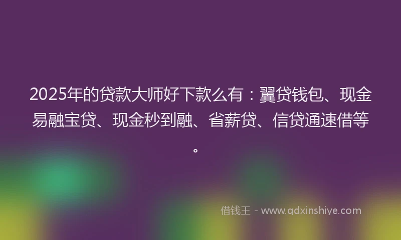 2025年的贷款大师好下款么有：翼贷钱包、现金易融宝贷、现金秒到融、省薪贷、信贷通速借等。