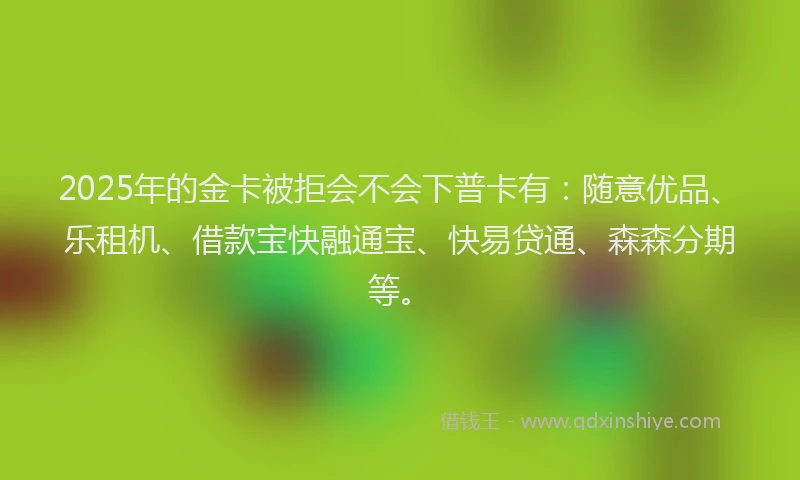 2025年的金卡被拒会不会下普卡有：随意优品、乐租机、借款宝快融通宝、快易贷通、森森分期等。