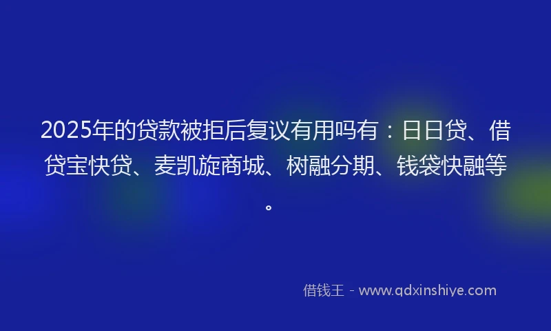 2025年的贷款被拒后复议有用吗有：日日贷、借贷宝快贷、麦凯旋商城、树融分期、钱袋快融等。