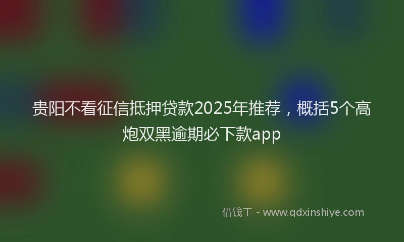 贵阳不看征信抵押贷款2025年推荐，概括5个高炮双黑逾期必下款app
