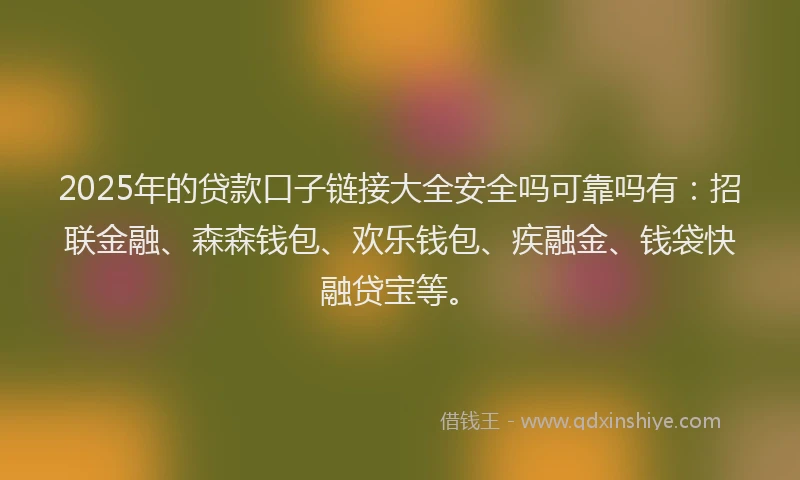 2025年的贷款口子链接大全安全吗可靠吗有：招联金融、森森钱包、欢乐钱包、疾融金、钱袋快融贷宝等。