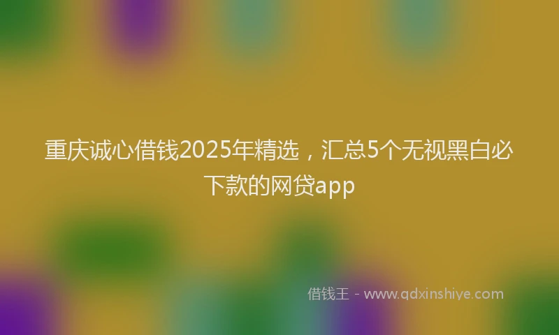 重庆诚心借钱2025年精选，汇总5个无视黑白必下款的网贷app