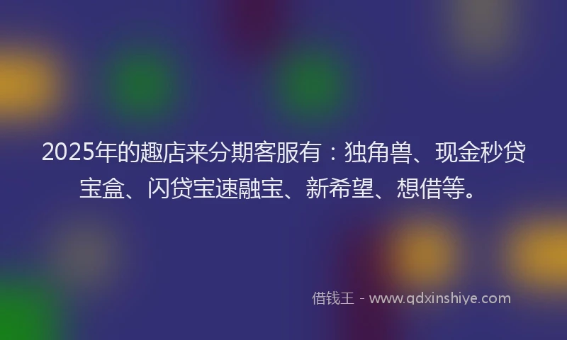 2025年的趣店来分期客服有：独角兽、现金秒贷宝盒、闪贷宝速融宝、新希望、想借等。
