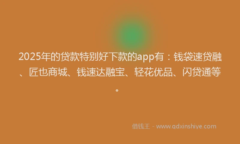 2025年的贷款特别好下款的app有：钱袋速贷融、匠也商城、钱速达融宝、轻花优品、闪贷通等。