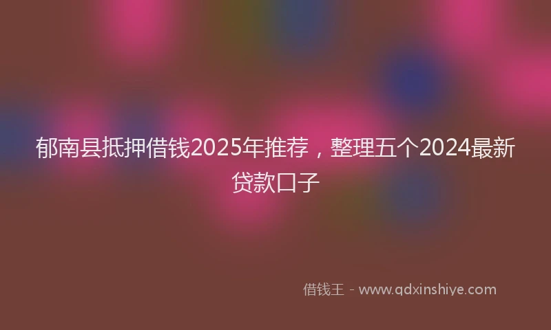 郁南县抵押借钱2025年推荐，整理五个2024最新贷款口子