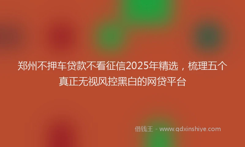 郑州不押车贷款不看征信2025年精选，梳理五个真正无视风控黑白的网贷平台