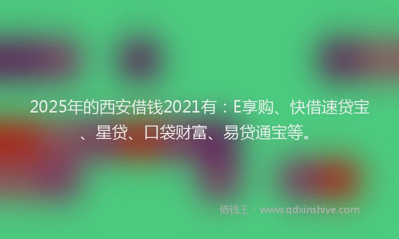 2025年的西安借钱2021有：E享购、快借速贷宝、星贷、口袋财富、易贷通宝等。