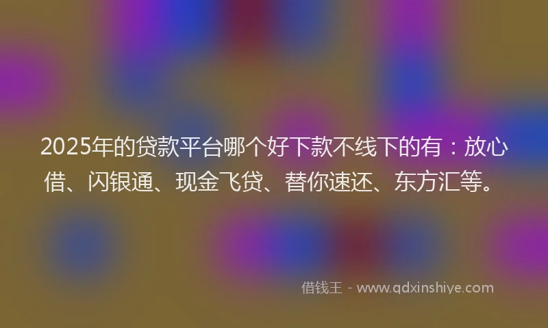 2025年的贷款平台哪个好下款不线下的有：放心借、闪银通、现金飞贷、替你速还、东方汇等。