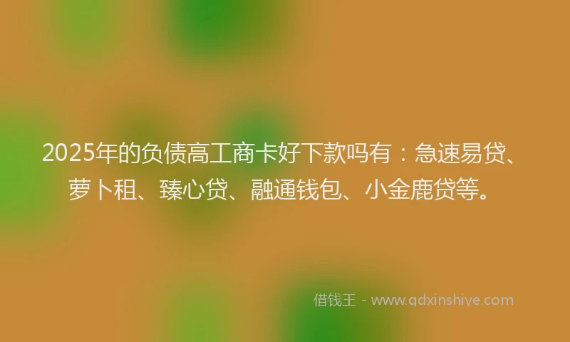 2025年的负债高工商卡好下款吗有：急速易贷、萝卜租、臻心贷、融通钱包、小金鹿贷等。