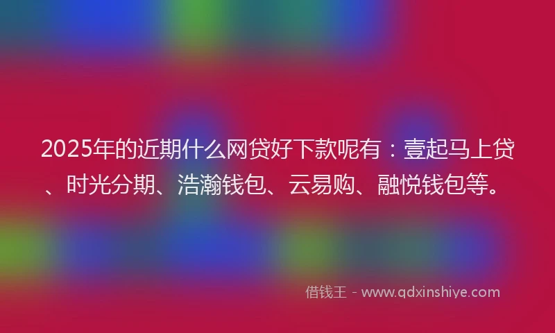 2025年的近期什么网贷好下款呢有：壹起马上贷、时光分期、浩瀚钱包、云易购、融悦钱包等。