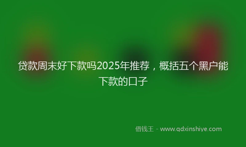 贷款周末好下款吗2025年推荐，概括五个黑户能下款的口子