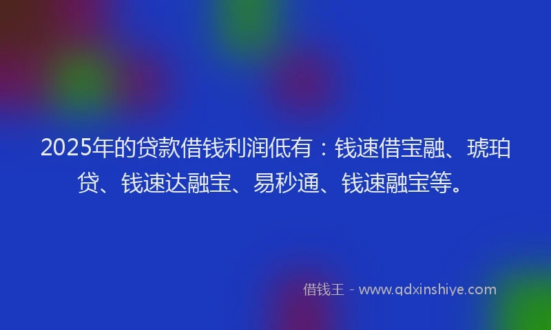 2025年的贷款借钱利润低有：钱速借宝融、琥珀贷、钱速达融宝、易秒通、钱速融宝等。
