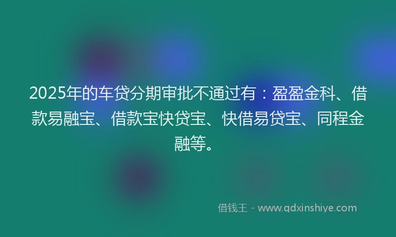 2025年的车贷分期审批不通过有：盈盈金科、借款易融宝、借款宝快贷宝、快借易贷宝、同程金融等。