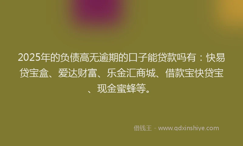 2025年的负债高无逾期的口子能贷款吗有：快易贷宝盒、爱达财富、乐金汇商城、借款宝快贷宝、现金蜜蜂等。