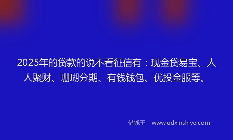 2025年的贷款的说不看征信有：现金贷易宝、人人聚财、珊瑚分期、有钱钱包、优投金服等。