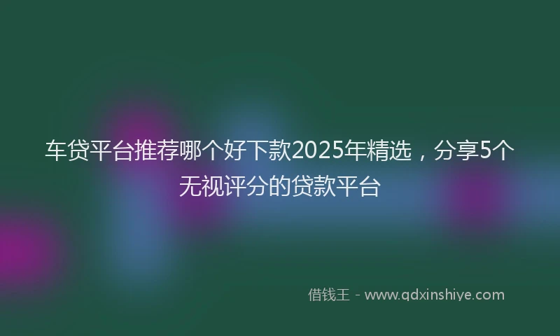 车贷平台推荐哪个好下款2025年精选，分享5个无视评分的贷款平台
