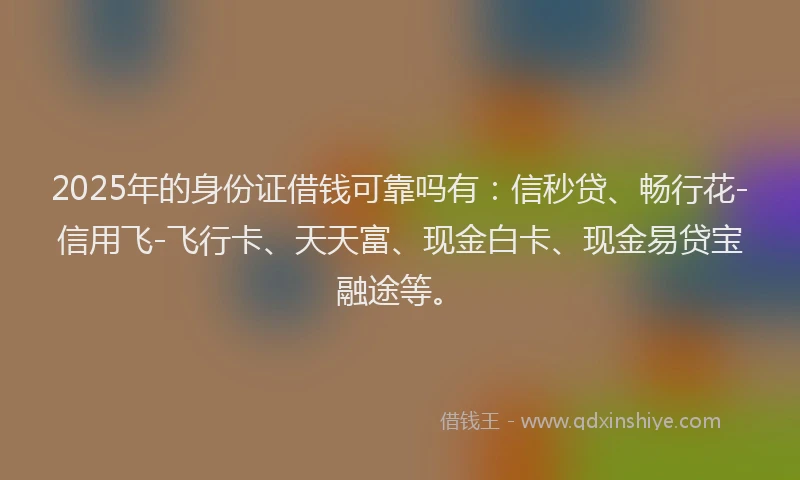2025年的身份证借钱可靠吗有：信秒贷、畅行花-信用飞-飞行卡、天天富、现金白卡、现金易贷宝融途等。