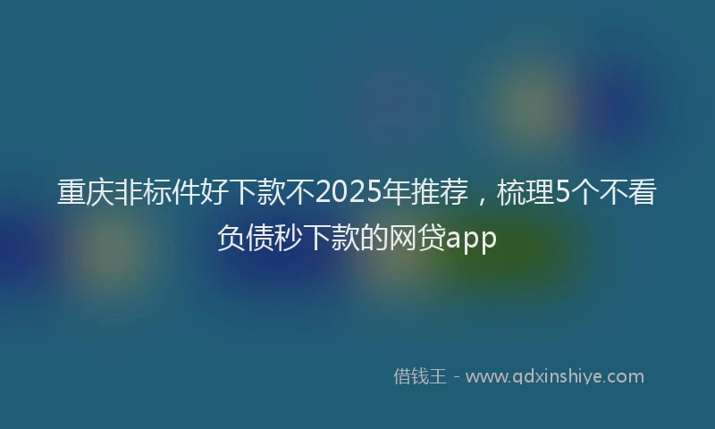 重庆非标件好下款不2025年推荐，梳理5个不看负债秒下款的网贷app