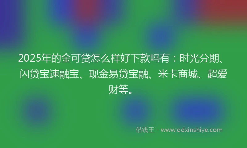 2025年的金可贷怎么样好下款吗有：时光分期、闪贷宝速融宝、现金易贷宝融、米卡商城、超爱财等。