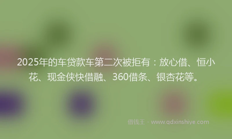 2025年的车贷款车第二次被拒有：放心借、恒小花、现金侠快借融、360借条、银杏花等。