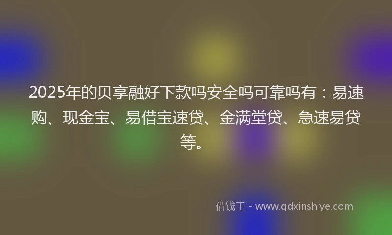 2025年的贝享融好下款吗安全吗可靠吗有：易速购、现金宝、易借宝速贷、金满堂贷、急速易贷等。