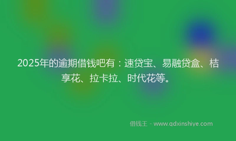 2025年的逾期借钱吧有：速贷宝、易融贷盒、桔享花、拉卡拉、时代花等。
