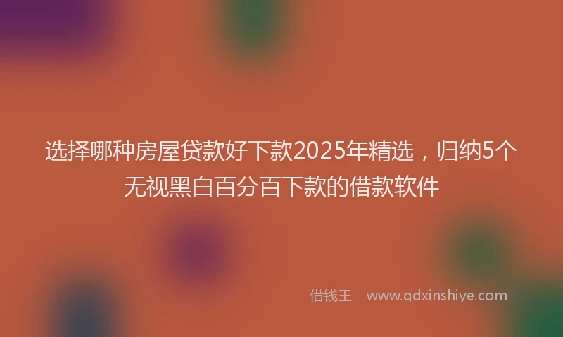 选择哪种房屋贷款好下款2025年精选，归纳5个无视黑白百分百下款的借款软件