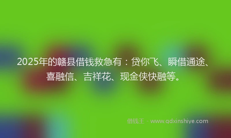 2025年的赣县借钱救急有：贷你飞、瞬借通途、喜融信、吉祥花、现金侠快融等。
