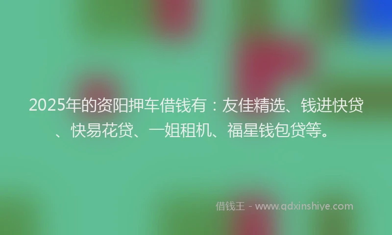 2025年的资阳押车借钱有：友佳精选、钱进快贷、快易花贷、一姐租机、福星钱包贷等。