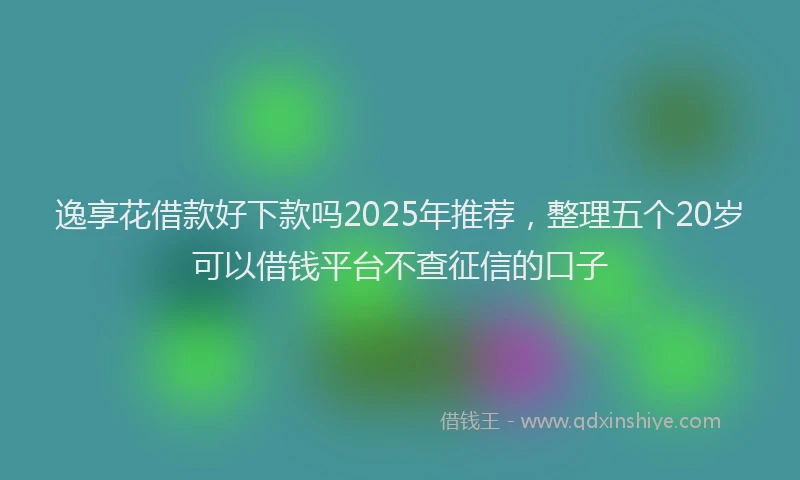 逸享花借款好下款吗2025年推荐，整理五个20岁可以借钱平台不查征信的口子