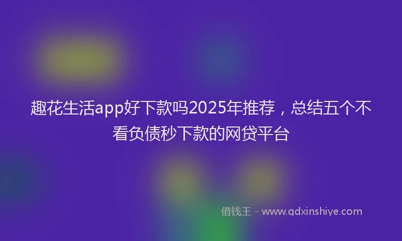 趣花生活app好下款吗2025年推荐，总结五个不看负债秒下款的网贷平台