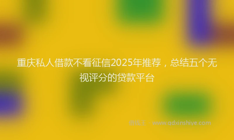 重庆私人借款不看征信2025年推荐，总结五个无视评分的贷款平台