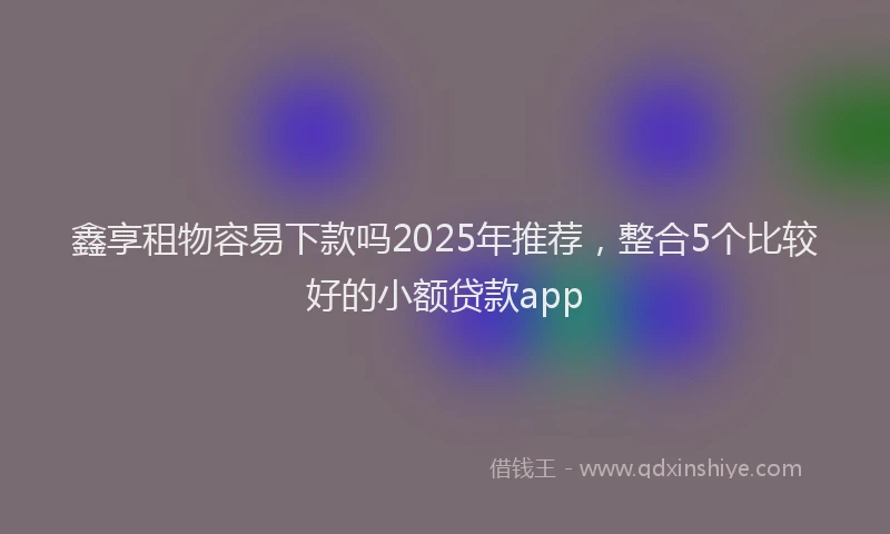 鑫享租物容易下款吗2025年推荐，整合5个比较好的小额贷款app