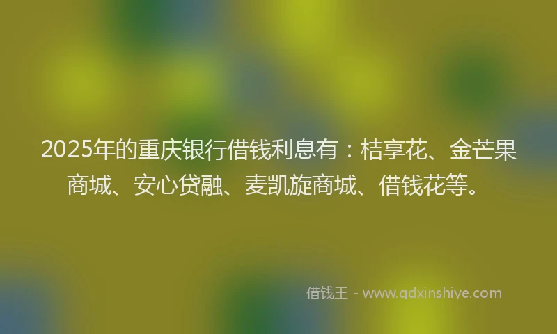 2025年的重庆银行借钱利息有：桔享花、金芒果商城、安心贷融、麦凯旋商城、借钱花等。
