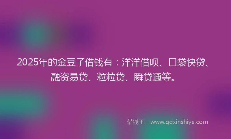 2025年的金豆子借钱有：洋洋借呗、口袋快贷、融资易贷、粒粒贷、瞬贷通等。