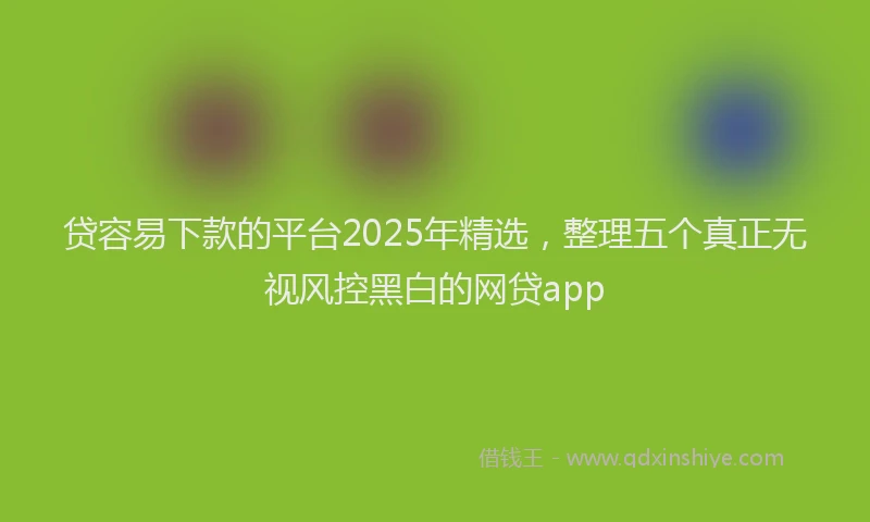 贷容易下款的平台2025年精选，整理五个真正无视风控黑白的网贷app