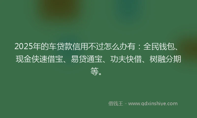 2025年的车贷款信用不过怎么办有：全民钱包、现金侠速借宝、易贷通宝、功夫快借、树融分期等。