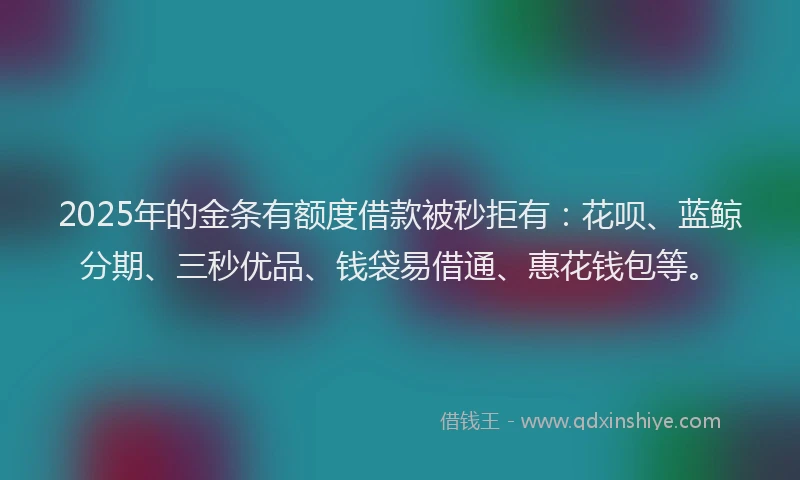 2025年的金条有额度借款被秒拒有：花呗、蓝鲸分期、三秒优品、钱袋易借通、惠花钱包等。
