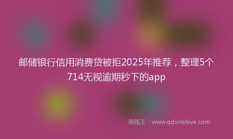 邮储银行信用消费贷被拒2025年推荐，整理5个714无视逾期秒下的app