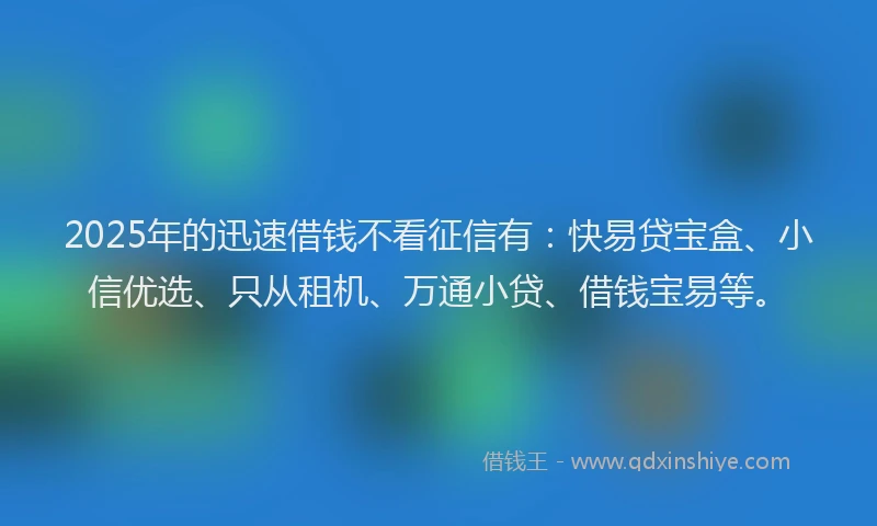 2025年的迅速借钱不看征信有：快易贷宝盒、小信优选、只从租机、万通小贷、借钱宝易等。