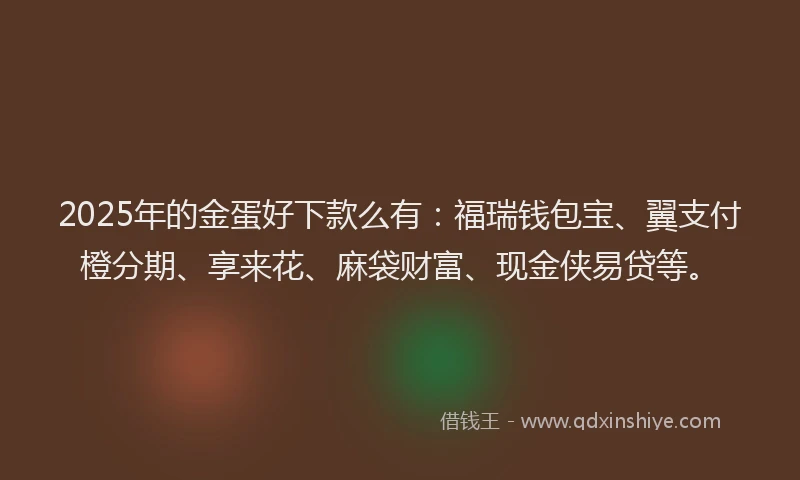 2025年的金蛋好下款么有：福瑞钱包宝、翼支付橙分期、享来花、麻袋财富、现金侠易贷等。