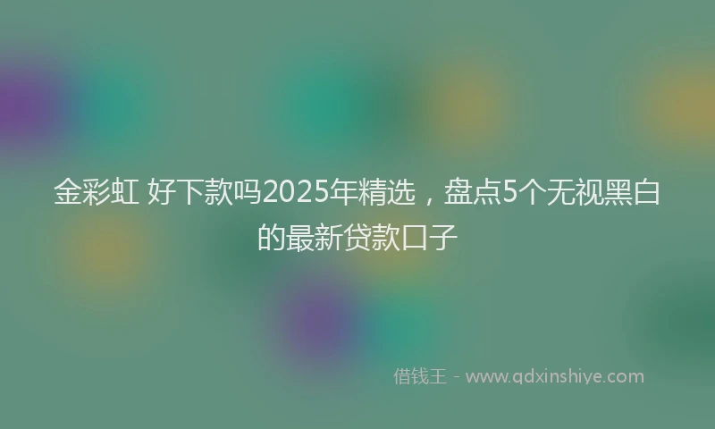 金彩虹 好下款吗2025年精选，盘点5个无视黑白的最新贷款口子