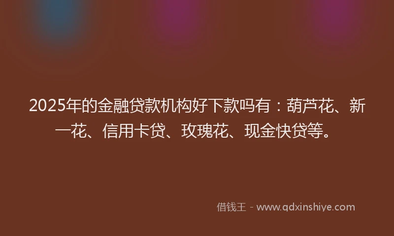 2025年的金融贷款机构好下款吗有：葫芦花、新一花、信用卡贷、玫瑰花、现金快贷等。