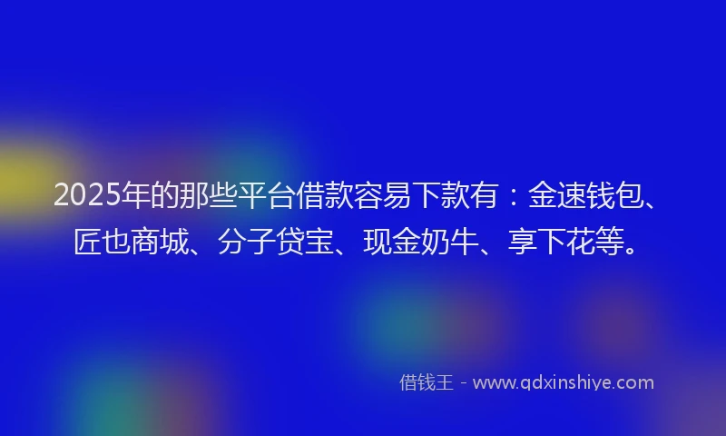 2025年的那些平台借款容易下款有：金速钱包、匠也商城、分子贷宝、现金奶牛、享下花等。