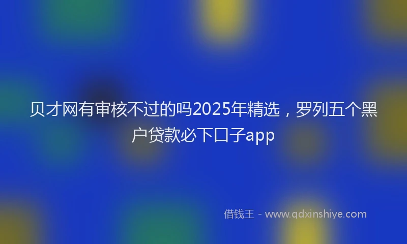 贝才网有审核不过的吗2025年精选，罗列五个黑户贷款必下口子app