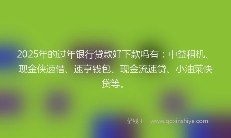 2025年的过年银行贷款好下款吗有：中益租机、现金侠速借、速享钱包、现金流速贷、小油菜快贷等。