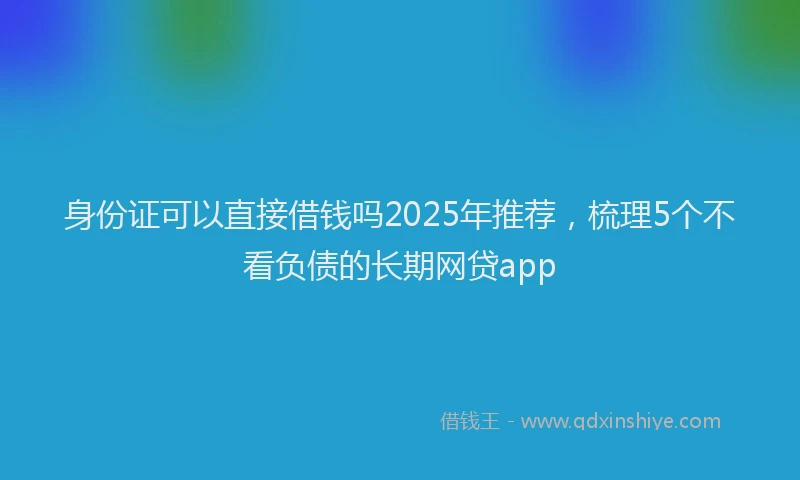 身份证可以直接借钱吗2025年推荐，梳理5个不看负债的长期网贷app